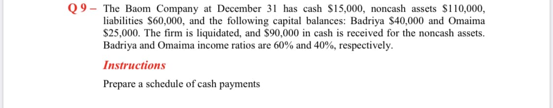 Q 9 – The Baom Company at December 31 has cash $15,000, noncash assets $110,000,
liabilities $60,000, and the following capital balances: Badriya $40,000 and Omaima
$25,000. The firm is liquidated, and $90,000 in cash is received for the noncash assets.
Badriya and Omaima income ratios are 60% and 40%, respectively.
Instructions
Prepare a schedule of cash payments
