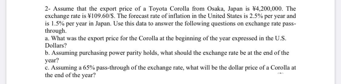 2- Assume that the export price of a Toyota Corolla from Osaka, Japan is ¥4,200,000. The
exchange rate is ¥109.60/$. The forecast rate of inflation in the United States is 2.5% per year and
is 1.5% per year in Japan. Use this data to answer the following questions on exchange rate pass-
through.
a. What was the export price for the Corolla at the beginning of the year expressed in the U.S.
Dollars?
b. Assuming purchasing power parity holds, what should the exchange rate be at the end of the
year?
c. Assuming a 65% pass-through of the exchange rate, what will be the dollar price of a Corolla at
the end of the year?
