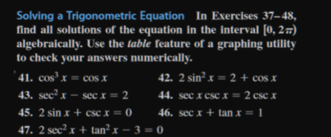 Solving a Trigonometric Equation In Exercises 37–48,
find all solutions of the equation in the interval [0, 27)
algebraically. Use the table feature of a graphing utility
to check your answers numerically.
41. cos³x = cos x
42. 2 sin² x = 2 + cos x
43. sec² x – sec x = 2
44. sec x csc x = 2 csc x
45. 2 sin x + csc x = 0
46. sec x + tan x = 1
47. 2 sec² x + tan² x – 3 = 0
