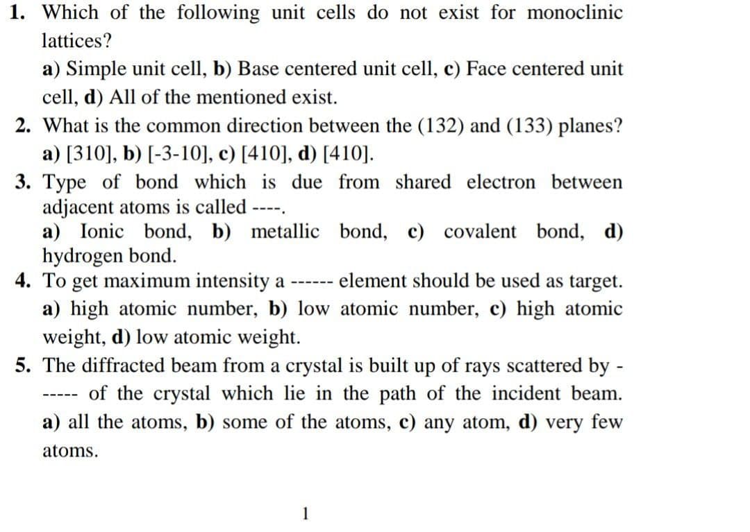 1. Which of the following unit cells do not exist for monoclinic
lattices?
a) Simple unit cell, b) Base centered unit cell, c) Face centered unit
cell, d) All of the mentioned exist.
2. What is the common direction between the (132) and (133) planes?
a) [310], b) [-3-10], c) [410], d) [410].
3. Type of bond which is due from shared electron between
adjacent atoms is called
a) Ionic bond, b) metallic bond, c) covalent bond, d)
hydrogen bond.
4. To get maximum intensity a
a) high atomic number, b) low atomic number, c) high atomic
weight, d) low atomic weight.
5. The diffracted beam from a crystal is built up of rays scattered by -
----.
element should be used as target.
---- --
of the crystal which lie in the path of the incident beam.
a) all the atoms, b) some of the atoms, c) any atom, d) very few
---- -
atoms.
1
