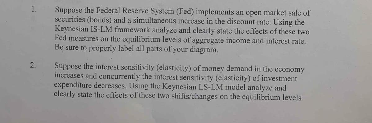 1.
Suppose the Federal Reserve System (Fed) implements an open market sale of
securities (bonds) and a simultaneous increase in the discount rate. Using the
Keynesian IS-LM framework analyze and clearly state the effects of these two
Fed measures on the equilibrium levels of aggregate income and interest rate.
Be sure to properly label all parts of your diagram.
2.
Suppose the interest sensitivity (elasticity) of money demand in the economy
increases and concurrently the interest sensitivity (elasticity) of investment
expenditure decreases. Using the Keynesian LS-LM model analyze and
clearly state the effects of these two shifts/changes on the equilibrium levels
