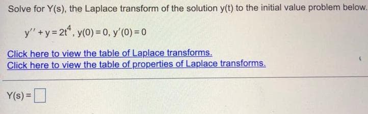 Solve for Y(s), the Laplace transform of the solution y(t) to the initial value problem below.
y" +y= 2t", y(0) =0, y'(0) = 0
Click here to view the table of Laplace transforms.
Click here to view the table of properties of Laplace transforms.
Y(s) =
