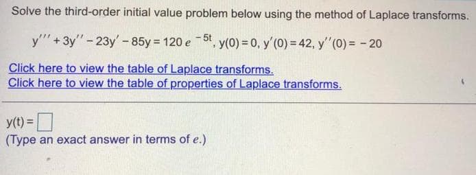 Solve the third-order initial value problem below using the method of Laplace transforms.
y"" + 3y" - 23y'-85y = 120 e - 5t, y(0) = 0, y'(0) = 42, y'"(0) = - 20
Click here to view the table of Laplace transforms.
Click here to view the table of properties of Laplace transforms.
y(t) =
(Type an exact answer in terms of e.)
