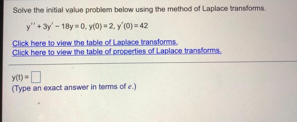 Solve the initial value problem below using the method of Laplace transforms.
y" + 3y' - 18y = 0, y(0) = 2, y'(0) = 42
Click here to view the table of Laplace transforms.
Click here to view the table of properties of Laplace transforms.
y(t) =
(Type an exact answer in terms of e.)
%3D
