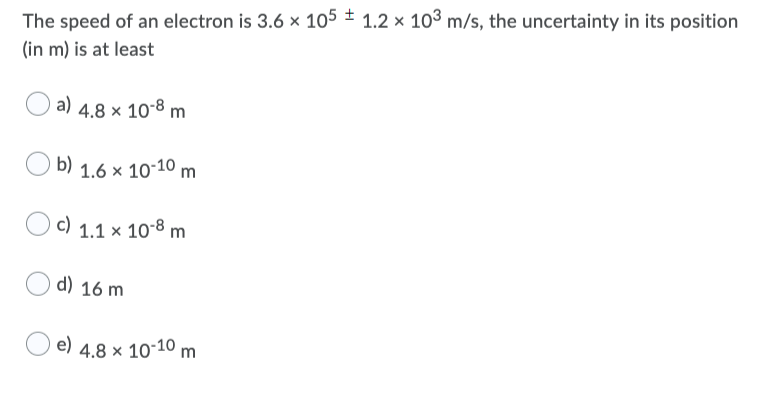 The speed of an electron is 3.6 × 105 ± 1.2 × 103 m/s, the uncertainty in its position
(in m) is at least
a) 4.8 × 10*8 m
b) 1.6 × 10-10 m
c) 1.1 × 10-8 m
d) 16 m
