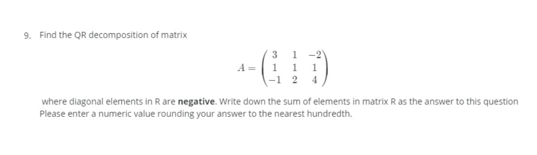 9. Find the QR decomposition of matrix
3
1
-2
A =
1
1
1
-1 2
4
where diagonal elements in R are negative. Write down the sum of elements in matrix R as the answer to this question
Please enter a numeric value rounding your answer to the nearest hundredth.
