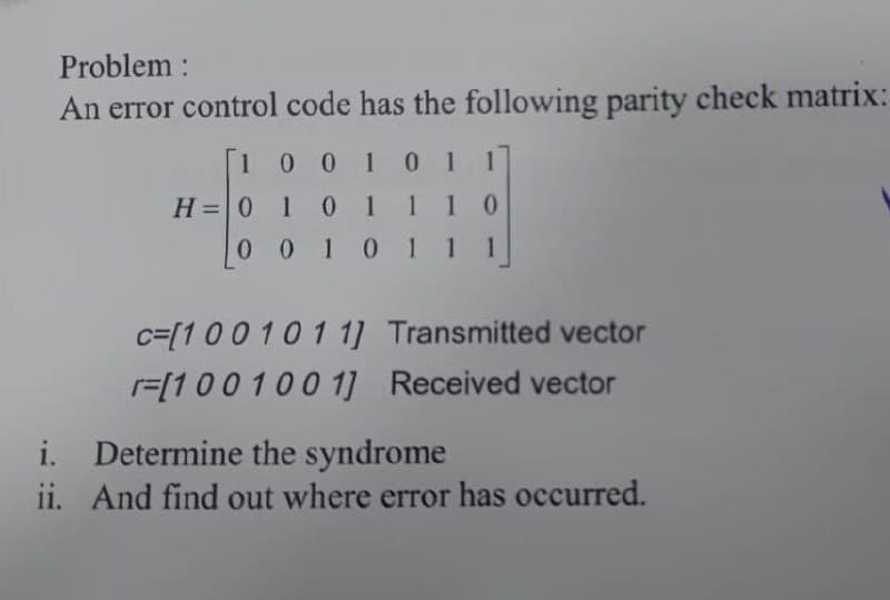 Problem :
An error control code has the following parity check matrix:
100 1 01
H=0 1 0 111
0 0 1011 1
c=[100 10 1 1] Transmitted vector
r=[100100 1] Received vector
i. Determine the syndrome
ii. And find out where error has occurred.

