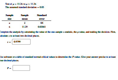 Test of - 11.26 vsu> 11.26
The assumed standard deviation – 0.05
Sample
Sample
Standard
sie
mean
error
SE
11.29
0.02041
Complete the analysis by calculating the value of the one-sample z-statistic, the p-value, and making the decision. First,
alculale z to al least two decimal places.
0.9799
Ise soltware or a table of standand normal critical values to determine the P-value. Give your answer precise to at least
our decimal places.
P-
