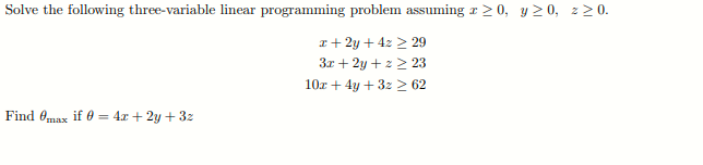 Solve the following three-variable linear programming problem assuming r > 0, y 2 0, z > 0.
I+ 2y + 4z > 29
3x + 2y +z > 23
10r + 4y + 3z 2 62
Find Omax if 0 = 4x + 2y + 3z
