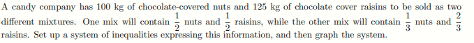 A candy company has 100 kg of chocolate-covered nuts and 125 kg of chocolate cover raisins to be sold as two
nuts and raisins, while the other mix will contain
raisins. Set up a system of inequalities expressing this information, and then graph the system.
different mixtures. One mix will contain
nuts and
