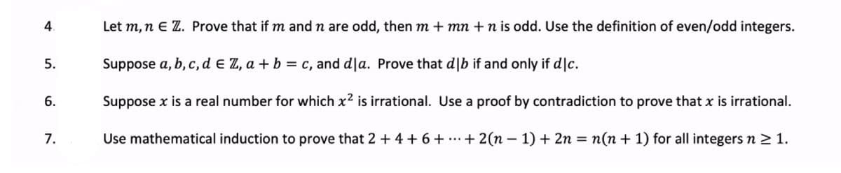 4.
Let m, n E Z. Prove that if m and n are odd, then m + mn +n is odd. Use the definition of even/odd integers.
5.
Suppose a, b, c, d e Z, a + b = c, and d|a. Prove that d|b if and only if d|c.
6.
Suppose x is a real number for which x2 is irrational. Use a proof by contradiction to prove that x is irrational.
7.
Use mathematical induction to prove that 2 + 4 + 6+ ...+ 2(n – 1) + 2n = n(n + 1) for all integers n > 1.

