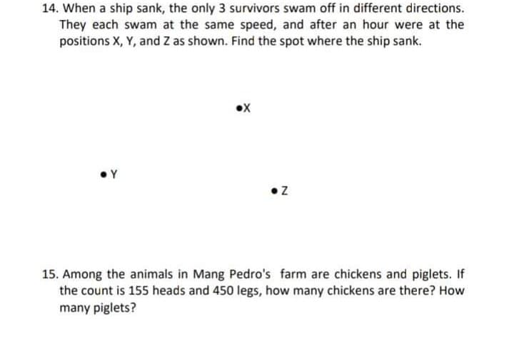 14. When a ship sank, the only 3 survivors swam off in different directions.
They each swam at the same speed, and after an hour were at the
positions X, Y, and Z as shown. Find the spot where the ship sank.
• Y
•Z
15. Among the animals in Mang Pedro's farm are chickens and piglets. If
the count is 155 heads and 450 legs, how many chickens are there? How
many piglets?

