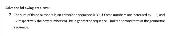 Solve the following problems:
2. The sum of three numbers in an arithmetic sequence is 39. If these numbers are increased by 1, 5, and
12 respectively the new numbers will be in geometric sequence. Find the second term of the geometric
sequence.
