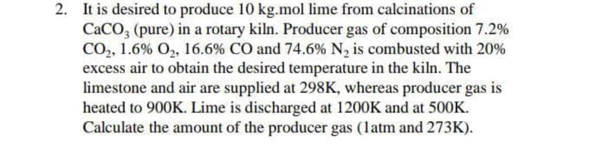 2. It is desired to produce 10 kg.mol lime from calcinations of
CaCO, (pure) in a rotary kiln. Producer gas of composition 7.2%
CO,, 1.6% O, 16.6% CO and 74.6% N, is combusted with 20%
excess air to obtain the desired temperature in the kiln. The
limestone and air are supplied at 298K, whereas producer gas is
heated to 900K. Lime is discharged at 1200K and at 500K.
Calculate the amount of the producer gas (latm and 273K).
