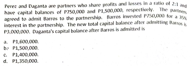 Perez and Daganta are partners who share profits and losses in a ratio of 2:1 and
have capital balances of P750,000 and P1,500,000, respectively. The partne
agreed to admit Barros to the partnership. Barros invested P750,000 for a 35
interest in the partnership. The new total capital balance after admitting Barros
P3,000,000, Daganta's capital balance after Barros is admitted is
a. P1,600,000.
b. P1,500,000,
P1,400,000,
d. P1,350,000.
C.
