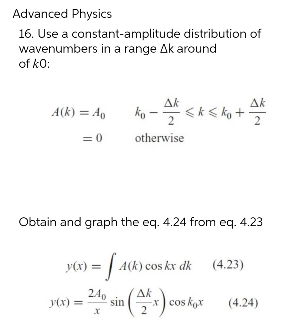 Advanced Physics
16. Use a constant-amplitude distribution of
wavenumbers in a range Ak around
of kO:
A(k)= Ao
= 0
y(x) =
y(x) =
Ak
2
otherwise
ko
Obtain and graph the eq. 4.24 from eq. 4.23
· JACK
-
240
sin
X
<k ≤ ko +
A(k) cos kx dk (4.23)
Ak
(AKF)
2
Ak
2
-x cos kox
(4.24)