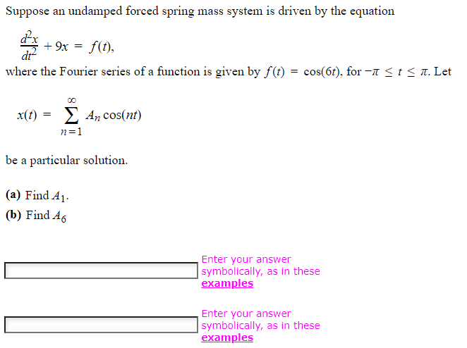 Suppose an undamped forced spring mass system is driven by the equation
d²x
di²
where the Fourier series of a function is given by f(t) = cos(6t), for-ñ ≤ t ≤ ñ. Let
+ 9x = f(t),
x(t) = An cos(nt)
n=1
Σ
be a particular solution.
(a) Find A₁.
(b) Find A6
Enter your answer
symbolically, as in these
examples
Enter your answer
symbolically, as in these
examples