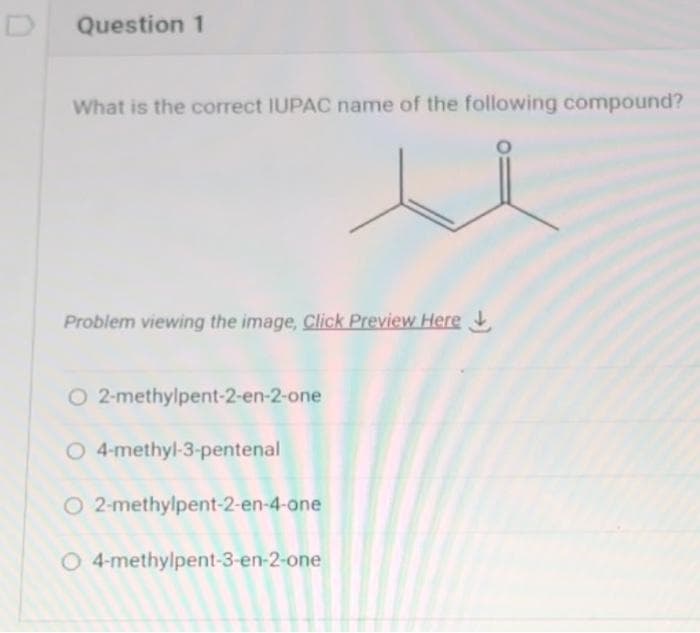Question 1
What is the correct IUPAC name of the following compound?
Problem viewing the image. Click Preview Here
O 2-methylpent-2-en-2-one
O 4-methyl-3-pentenal
O 2-methylpent-2-en-4-one
O 4-methylpent-3-en-2-one