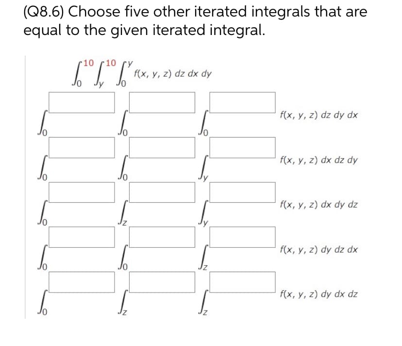(Q8.6) Choose five other iterated integrals that are
equal to the given iterated integral.
10 10
[¹0 [¹⁰ [²0
Jy
N
f(x, y, z) dz dx dy
f(x, y, z) dz dy dx
f(x, y, z) dx dz dy
f(x, y, z) dx dy dz
f(x, y, z) dy dz dx
f(x, y, z) dy dx dz