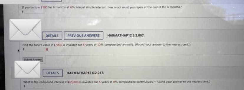 If you borrow $500 for 6 months at 6% annual simple interest, how much must you repay at the end of the 6 months?
PREVIOUS ANSWERS
HARMATHAP 12 6.2.007.
Find the future value if $7000 is invested for 5 years at 12% compounded annually. (Round your answer to the nearest cent.)
Submit Answer
DETAILS
DETAILS
HARMATHAP12 6.2.017.
What is the compound interest if $43,000 is invested for 5 years at 8% compounded continuously? (Round your answer to the nearest cent.)