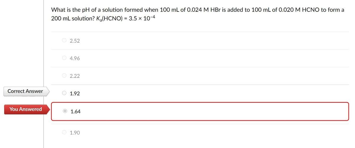 Correct Answer
You Answered
What is the pH of a solution formed when 100 mL of 0.024 M HBr is added to 100 mL of 0.020 M HCNO to form a
200 mL solution? K₂(HCNO) = 3.5 × 10-4
2.52
4.96
2.22
1.92
1.64
1.90