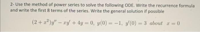 2- Use the method of power series to solve the following ODE. Write the recurrence formula
and write the first 8 terms of the series. Write the general solution if possible
(2+x²)y' - xy + 4y = 0, y(0) = -1, y(0) = 3 about x=0