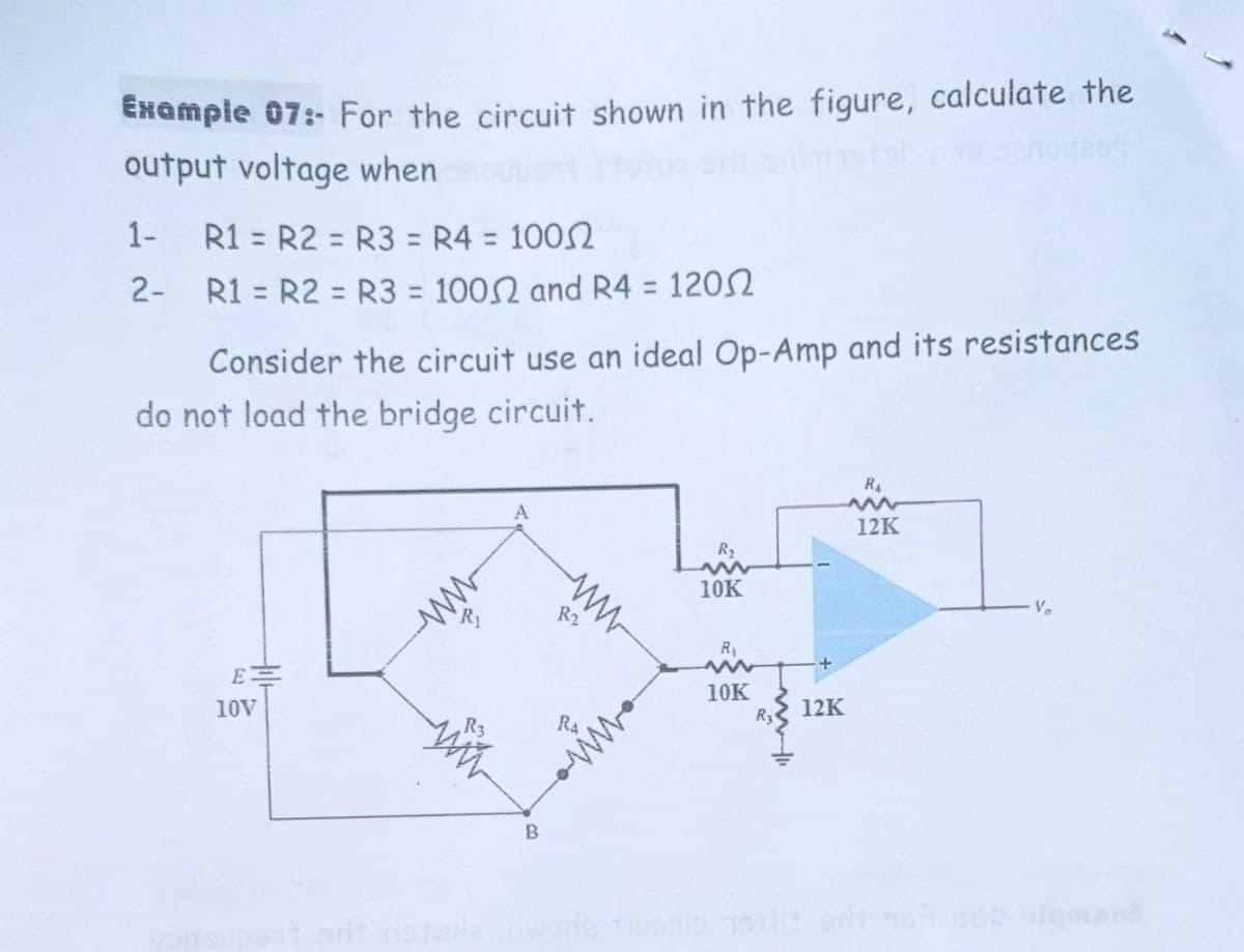 Example 07:- For the circuit shown in the figure, calculate the
output voltage when o o
1-
R1 = R2 = R3 = R4 = 1002
%3D
%3D
%3D
2- R1 = R2 = R3 = 1002 and R4 = 1202
%3D
%3D
%3D
%3D
Consider the circuit use an ideal Op-Amp and its resistances
do not load the bridge circuit.
R4
A
12K
R2
10K
ww
R2
Ve
10K
R3
10V
12K
sigment

