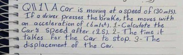 =Q\\ 1 \ A Car is moving at a speed of (30 m15).
If a driver presses the brake, the moves with
an acceleration of (6 m/s2). 1-Calculate the
Car's speed after (25). 2- The time it
takes for the car to stop. 3- The
displacement of the Car.