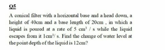 Q5
A conical filter with a horizontal base and a head down, a
height of 40cm and a base length of 20cm , in which a
liquid is poured at a rate of 5 cm' / s while the liquid
escapes from it lcm/ s. Find the change of water level at
the point depth of the liquid is 12cm?
