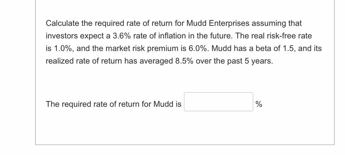 Calculate the required rate of return for Mudd Enterprises assuming that
investors expect a 3.6% rate of inflation in the future. The real risk-free rate
is 1.0%, and the market risk premium is 6.0%. Mudd has a beta of 1.5, and its
realized rate of return has averaged 8.5% over the past 5 years.
The required rate of return for Mudd is
%
