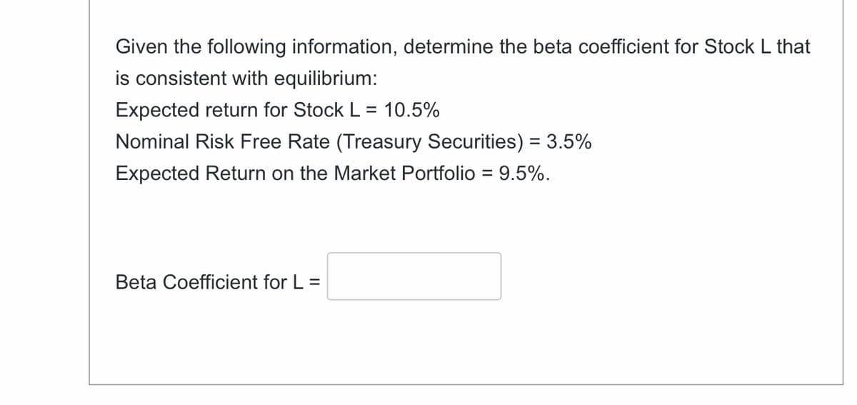 Given the following information, determine the beta coefficient for Stock L that
is consistent with equilibrium:
Expected return for Stock L = 10.5%
Nominal Risk Free Rate (Treasury Securities) = 3.5%
Expected Return on the Market Portfolio = 9.5%.
Beta Coefficient for L =
