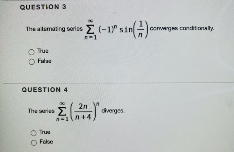 QUESTION 3
The alternating series E (-1)" sin
)
converges conditionally.
n=1
O True
O False
QUESTION 4
2n
The series Lln+4
diverges.
n=1n+4
O True
False
