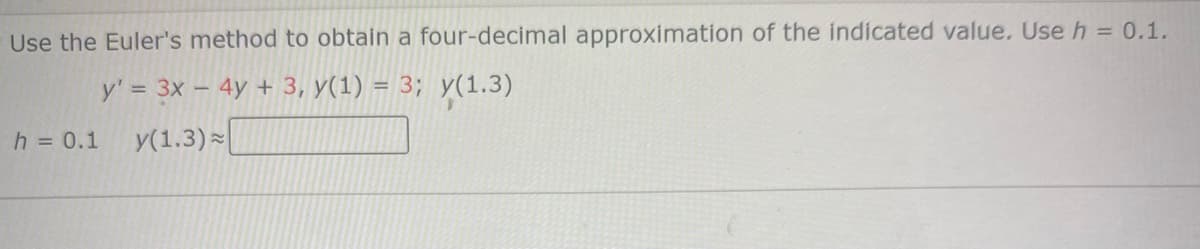 Use the Euler's method to obtain a four-decimal approximation of the indicated value. Use h = 0.1.
y' = 3x – 4y + 3, y(1) = 3; y(1.3)
h = 0.1
y(1.3)
