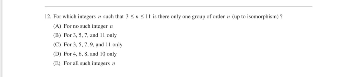 12. For which integers n such that 3 ≤ n ≤ 11 is there only one group of order n (up to isomorphism) ?
(A) For no such integer n
(B) For 3, 5, 7, and 11 only
(C) For 3, 5, 7, 9, and 11 only
(D) For 4, 6, 8, and 10 only
(E) For all such integers n