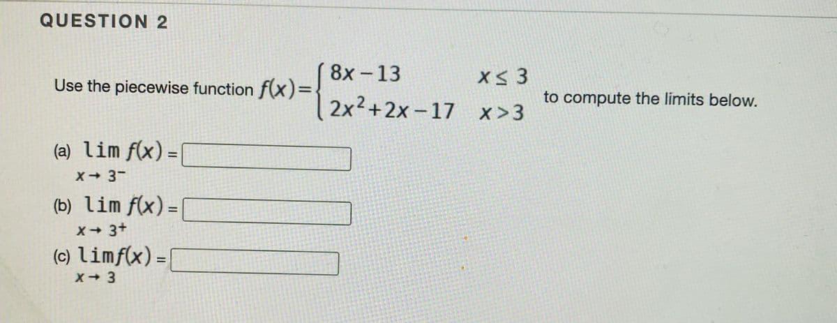 QUESTION 2
8x -13
X 3
Use the piecewise function f(x)=
2x² +2x - 17
x >3
to compute the limits below.
(a) lim f(x) =
X 3-
(b) lim f(x) =
X 3+
(c) limf(x) =|
X-3
