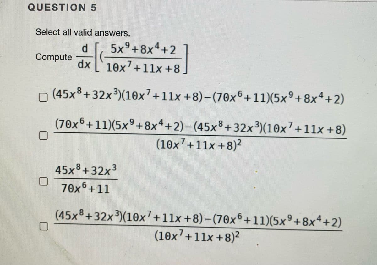 QUESTION 5
Select all valid answers.
d.
5x°+8x4+2
Compute
dx
10x'+11x +8
n (45x8+32x³)(10x7+11x +8)-(70x6+11)(5x°+8x4+2)
(70x6+11)(5x°+8x4+2)-(45x8+32x3)(10x7+11x +8)
(10x'+11x+8)2
45x%+32x3
70x°+11
(45x%+32x³)(10x7+11x +8)-(70x6+11)(5x°+8x4+2)
(10x7+11x+8)²
