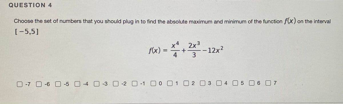 QUESTION 4
Choose the set of numbers that you should plug in to find the absolute maximum and minimum of the function f(x) on the interval
[-5,5]
2x3
+
–12x²
4
f(x) =
3
O -7 O-6 O -5 0-4 O -3 0-2 O -1 0 01 2 03 4 0 5
O -1 O0 01 02 0 3 4 05 6 7
