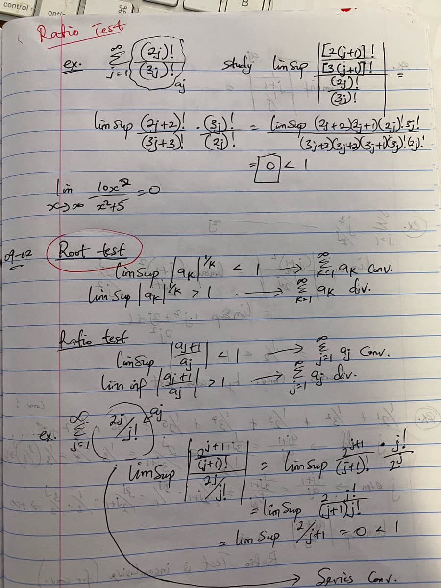 control
Ratio Test
Ontic
(W)
0016
im
2200 2245
lox2
09-02 Root test
G
Jaj
(im Sup (21+2)! . (31) != (in Sup (231 + 2) 23;+) (23;)! 5 !
(28+2)2;+)(2;)! 5!
(સુ) .(૩)
(3; +3)(3+2)X(3; + √(5₂)! (;)."
(2j)!
Lafio test
tim sup lak
Lim Sup |ax| ³K > 1
тук
is
Tajti
Cum sup aj
lim inf faith
Lajkaj
|[2G +0] !
study linsup [3 (+]!=
rojow
41
2+1
(j+()!
Lim Sup 13/1
041
2
8W
ri
K²1 ak Conv.
div.
ак
K&T
(2)!
(33)!
j²1
aj
aj Conv.
div.
jH
Tim sup (5+1)! 2³
= Lim Sup C
= Lim Sup 2/j+1=0 21
→ Series Cond.