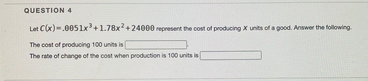 QUESTION 4
Let C(x)=.0051x3+1.78x2+24000 represent the cost of producing X units of a good. Answer the following.
The cost of producing 100 units is
The rate of change of the cost when production is 100 units is
