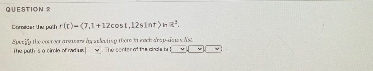 QUESTION 2
3
Consider the path r(t)=(7,1+12cost,12sint) in R.
Specify the correct answers by selecting them in each drop-down list.
The path is a circle of radius
The center of the circle is
