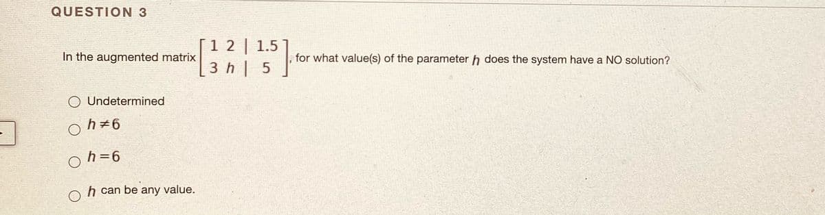 QUESTION 3
1 2 | 1.5
In the augmented matrix
for what value(s) of the parameter h does the system have a NO solution?
3 h| 5
Undetermined
h+6
h=6
h can be any value.
