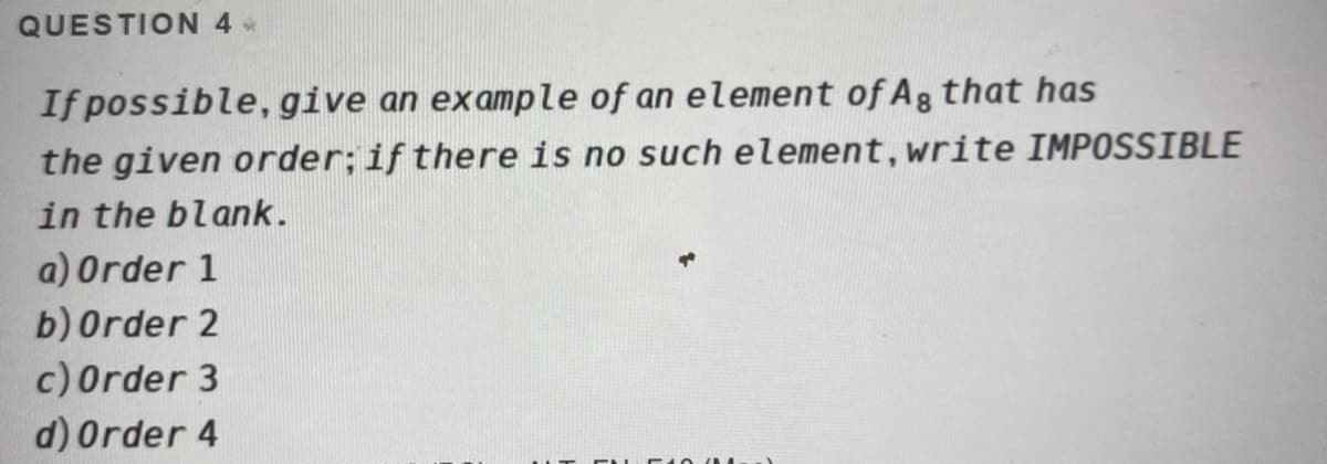 QUESTION 4 *
If possible, give an example of an element of Ag that has
the given order; if there is no such element, write IMPOSSIBLE
in the blank.
a) Order 1
b) Order 2
c)Order 3
d) Order 4
