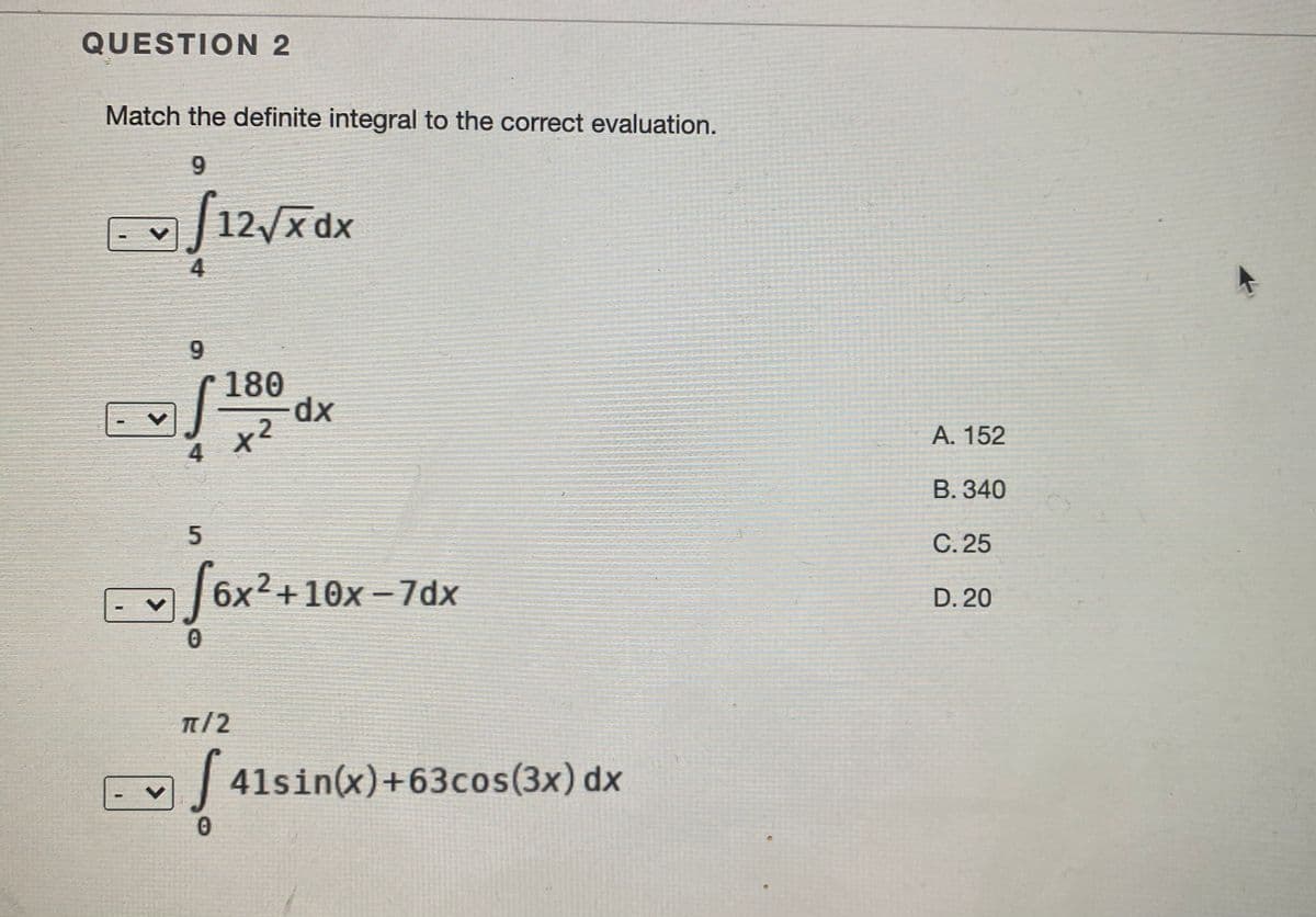 QUESTION 2
Match the definite integral to the correct evaluation.
9.
|12/x dx
9.
180
xp-
А. 152
4
B. 340
C. 25
E 6x2+10x - 7dx
D. 20
π/2
| 41sin(x)+63cos(3x) dx
