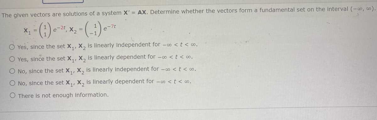 The given vectors are solutions of a system X' = AX. Determine whether the vectors form a fundamental set on the interval (-00, 0).
e-2t, X2 =
e-7t
O Yes, since the set X,, X, is linearly independent for -0 <t < o.
O Yes, since the set X,, X, is linearly dependent for -00 < t < ∞.
O No, since the set X,, X, is linearly independent for -∞ < t < o.
O No, since the set X,, X, is linearly dependent for -00 < t < ∞,
O There is not enough information.
