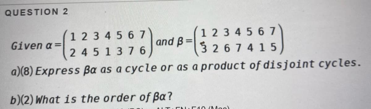 QUESTION 2
1 2 3 4 5 6 7
2 45 1376
1 2 3 4 5 6 7
3 267 4 15
Given a =
and B =
%3D
a)(8) Express Ba as a cycle or as a product of disjoint cycles.
b)(2) What is the order of Ba?
ENE 0 (Moe)
