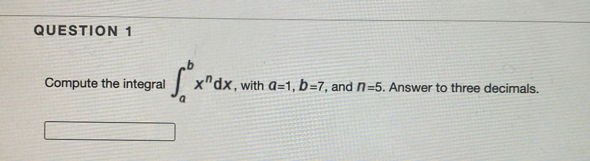 QUESTION 1
Compute the integral
X"dx, with a=1, b=7, and n=5. Answer to three decimals.
a
