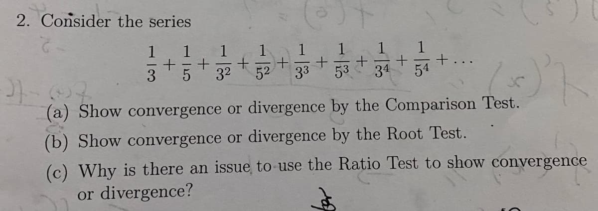 2. Consider the series
1 1
+ + + + + +
3 5 3² 52 33 53 34 54
1x
(a) Show convergence or divergence by the Comparison Test.
(b) Show convergence or divergence by the Root Test.
(c) Why is there an issue to use the Ratio Test to show convergence
or divergence?