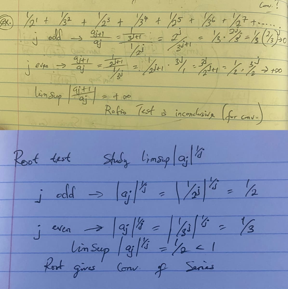 Com. ?
22. 1/21 + 1/32 + 1/23 + 1/34 + 1/25 + 1/36 + ½/27 + =
i j
aj+1
oold
= 3JH
j even →
Lim sup
Root test
j
j
دے
aiti
aj
Shp
Git!
aid = 400
aj
odd
even
2J+1
33
->
Root gives
=
نے
Z3J+1
aj
//
Q2mJ
Study linsuplajl's
= 1/25+1-34/₁
-1/2³+1 · 3/₁ = 31/3+1 = 1/2 - 3/0 -2 +00
包装.
Rafio Test is inconclusive (for conv.)
1/3-2/3 = 1/2 (7/3) 20
7
1/16
Linsup | 9j/4 = 1/2 = 1
Corw. of Series
\/as1's
½/2
1/3