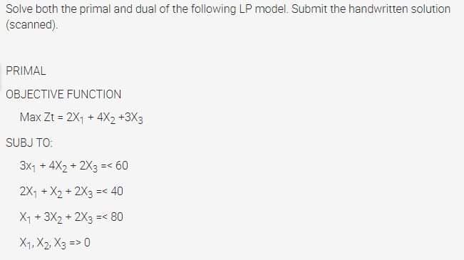 Solve both the primal and dual of the following LP model. Submit the handwritten solution
(scanned).
PRIMAL
OBJECTIVE FUNCTION
Max Zt = 2X1 + 4X2 +3X3
%3D
SUBJ TO:
3x1 + 4X2 + 2X3 =< 60
2X, + X2 + 2X3 =< 40
X1 + 3X2 + 2X3 =< 80
X1, X2, X3 => 0
