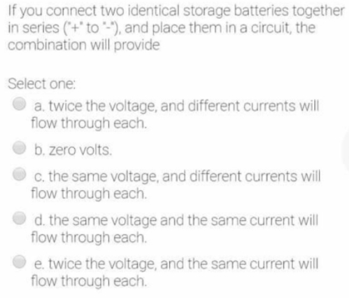 If you connect two identical storage batteries together
in series (+' to -"), and place them in a circuit, the
combination will provide
Select one:
a. twice the voltage, and different currents will
flow through each.
b. zero volts.
c. the same voltage, and different currents will
flow through each.
d. the same voltage and the same current will
flow through each.
e. twice the voltage, and the same current will
flow through each.
